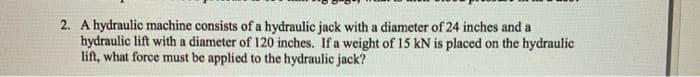 2. A hydraulic machine consists of a hydraulic jack with a diameter of 24 inches and a
hydraulic lift with a diameter of 120 inches. If a weight of 15 kN is placed on the hydraulic
lift, what force must be applied to the hydraulic jack?
