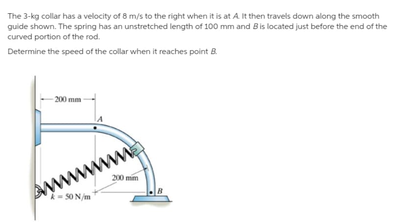 The 3-kg collar has a velocity of 8 m/s to the right when it is at A. It then travels down along the smooth
guide shown. The spring has an unstretched length of 100 mm and B is located just before the end of the
curved portion of the rod.
Determine the speed of the collar when it reaches point B.
- 200 mm -
www
200 mm
k = 50 N/m
