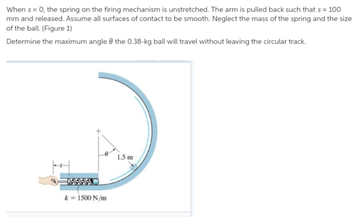 When s = 0, the spring on the firing mechanism is unstretched. The arm is pulled back such that s = 100
mm and released. Assume all surfaces of contact to be smooth. Neglect the mass of the spring and the size
of the ball. (Figure 1)
Determine the maximum angle e the 0.38-kg ball will travel without leaving the circular track.
1.5 m
k = 1500 N/m
