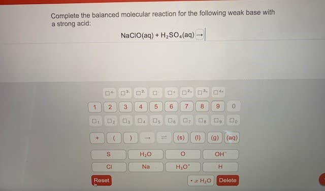 Complete the balanced molecular reaction for the following weak base with
a strong acid:
NaCIO(aq) + H2S0,(aq) -
O3.
6.
8
9.
Os
O7
(s)
(1)
(g) (aq)
1,
H20
OH
CI
Na
H,0*
H.
Reset
•z H20
Delete
7.
4,
3.
2.
1,
