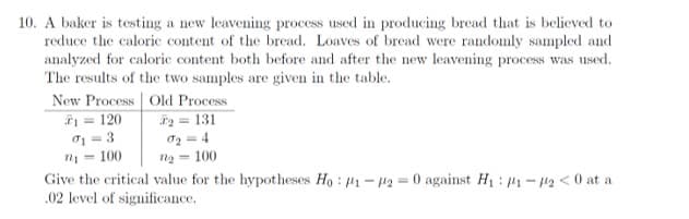 10. A baker is testing a new leavening process used in producing bread that is believed to
reduce the caloric content of the bread. Loaves of bread were randomly sampled and
analyzed for caloric content both before and after the new leavening process was used.
The results of the two samples are given in the table.
New Process Old Process
= 120
01 = 3
n = 100
Give the critical value for the hypotheses Ho : 41 - 12 = 0 against H: 1- 12 < 0 at a
.02 level of significance.
i = 131
02 = 4
= 100
%3D
