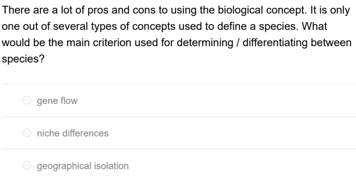 There are a lot of pros and cons to using the biological concept. It is only
one out of several types of concepts used to define a species. What
would be the main criterion used for determining / differentiating between
species?
gene flow
O niche differences
O geographical isolation
