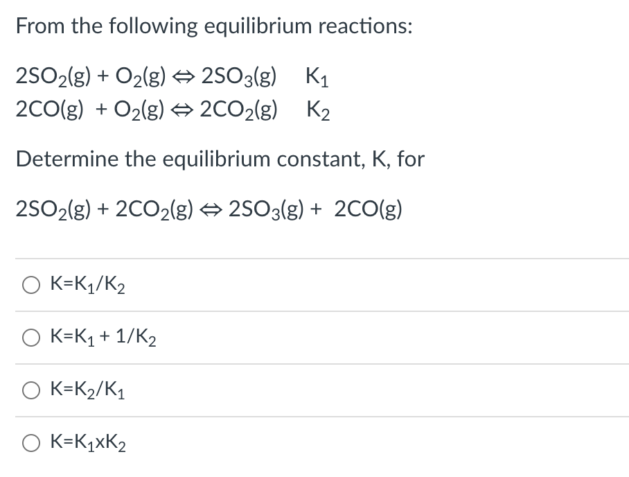 From the following equilibrium reactions:
2SO2(g) + O2(g) → 2SO3(g) K1
2C0(g) + O2(g) → 2C02(g) K2
Determine the equilibrium constant, K, for
2SO2(g) + 2CO2(g) 2SO3(g) + 2CO(g)
O K=Kq/K2
O K=K1 + 1/K2
O K=K2/K1
O K=K¼×K2
