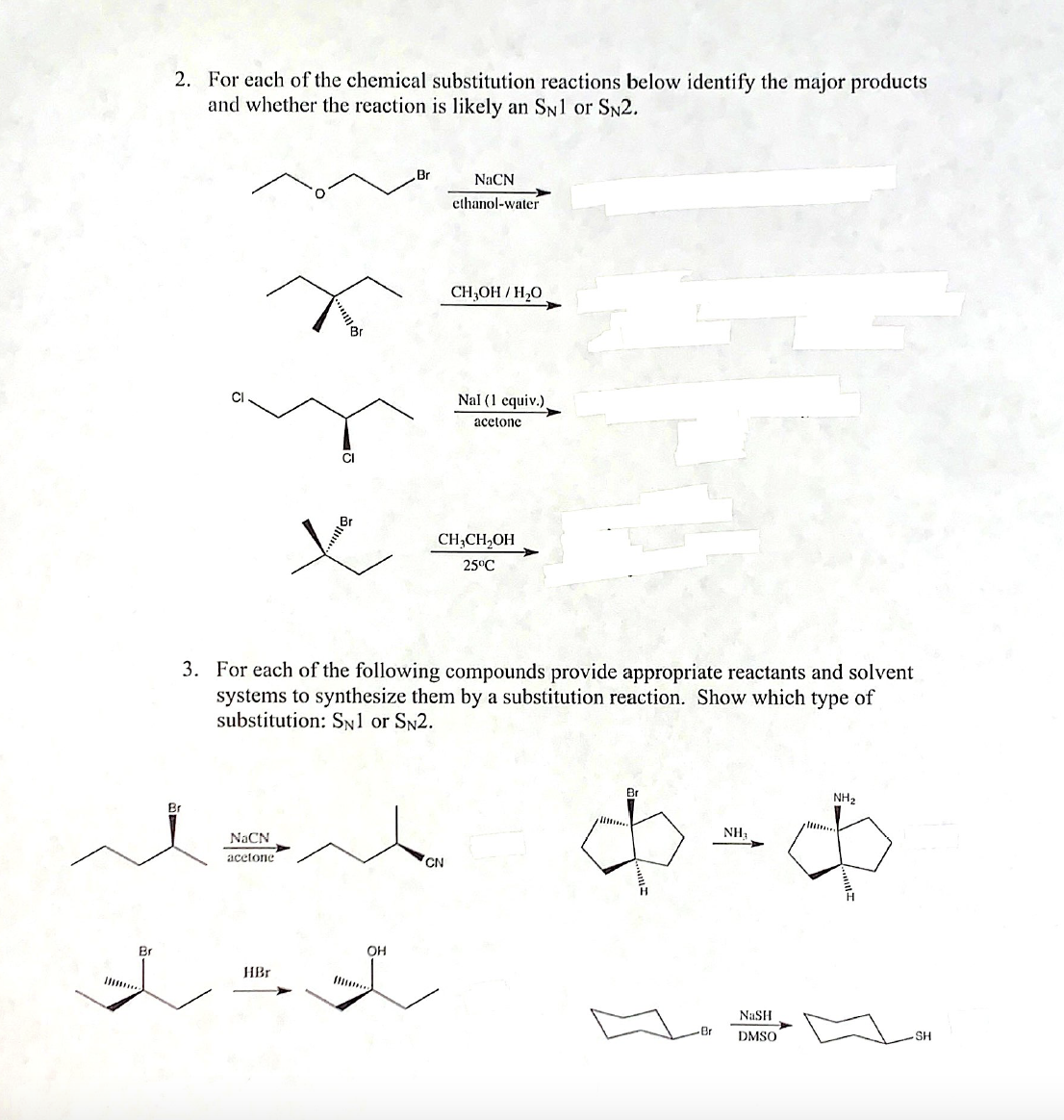 2. For each of the chemical substitution reactions below identify the major products
and whether the reaction is likely an SN1 or SN2.
Br
NACN
ethanol-water
CH,OH / H,0
Nal (1 equiv.)
acetone
CI
CH;CH,OH
25°C
3. For each of the following compounds provide appropriate reactants and solvent
systems to synthesize them by a substitution reaction. Show which type of
substitution: Sn1 or SN2.
Br
NH2
Br
NACN
NH,
аcetone
CN
Br
OH
HBr
I .
Il..
NASH
DMSO
SH
