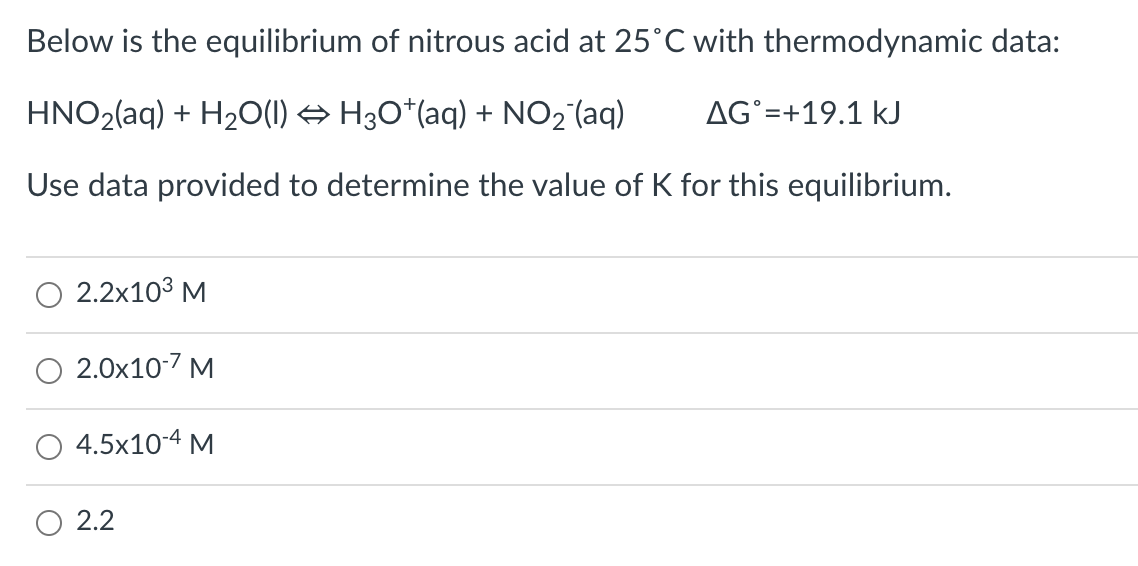 Below is the equilibrium of nitrous acid at 25°C with thermodynamic data:
HNO2(aq) + H2O(1) → H30*(aq) + NO2 (aq)
AG°=+19.1 kJ
Use data provided to determine the value of K for this equilibrium.
2.2x103 M
2.0x10-7 M
4.5x10-4 M
O 2.2
