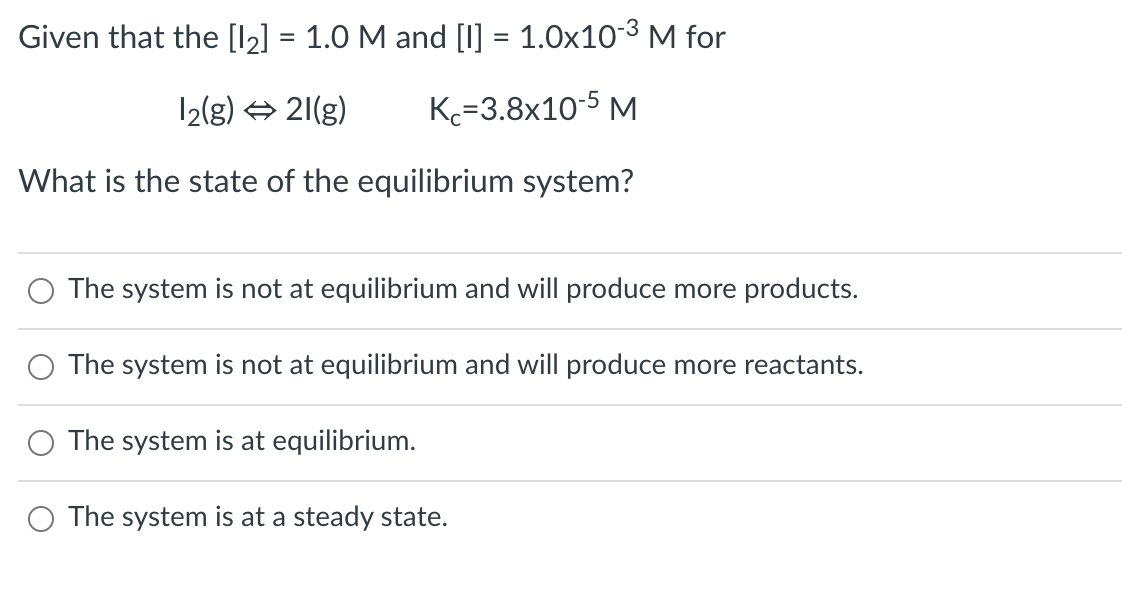 Given that the [l2] = 1.0 M and [I] = 1.0x103 M for
12(g) + 21(g)
K=3.8x10-5 M
What is the state of the equilibrium system?
The system is not at equilibrium and will produce more products.
The system is not at equilibrium and will produce more reactants.
O The system is at equilibrium.
O The system is at a steady state.
