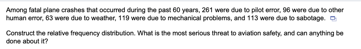 Among fatal plane crashes that occurred during the past 60 years, 261 were due to pilot error, 96 were due to other
human error, 63 were due to weather, 119 were due to mechanical problems, and 113 were due to sabotage.
Construct the relative frequency distribution. What is the most serious threat to aviation safety, and can anything be
done about it?
