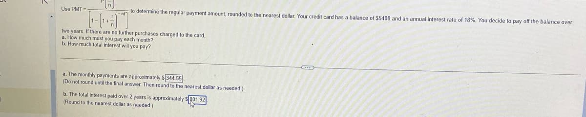 Use PMT=
to determine the regular payment amount, rounded to the nearest dollar. Your credit card has a balance of $5400 and an annual interest rate of 18%. You decide to pay off the balance over
two years. If there are no further purchases charged to the card,
a. How much must you pay each month?
b. How much total interest will you pay?
a. The monthly payments are approximately $344.55
(Do not round until the final answer. Then round to the nearest dollar as needed.)
b. The total interest paid over 2 years is approximately $801.92
(Round to the nearest dollar as needed.)