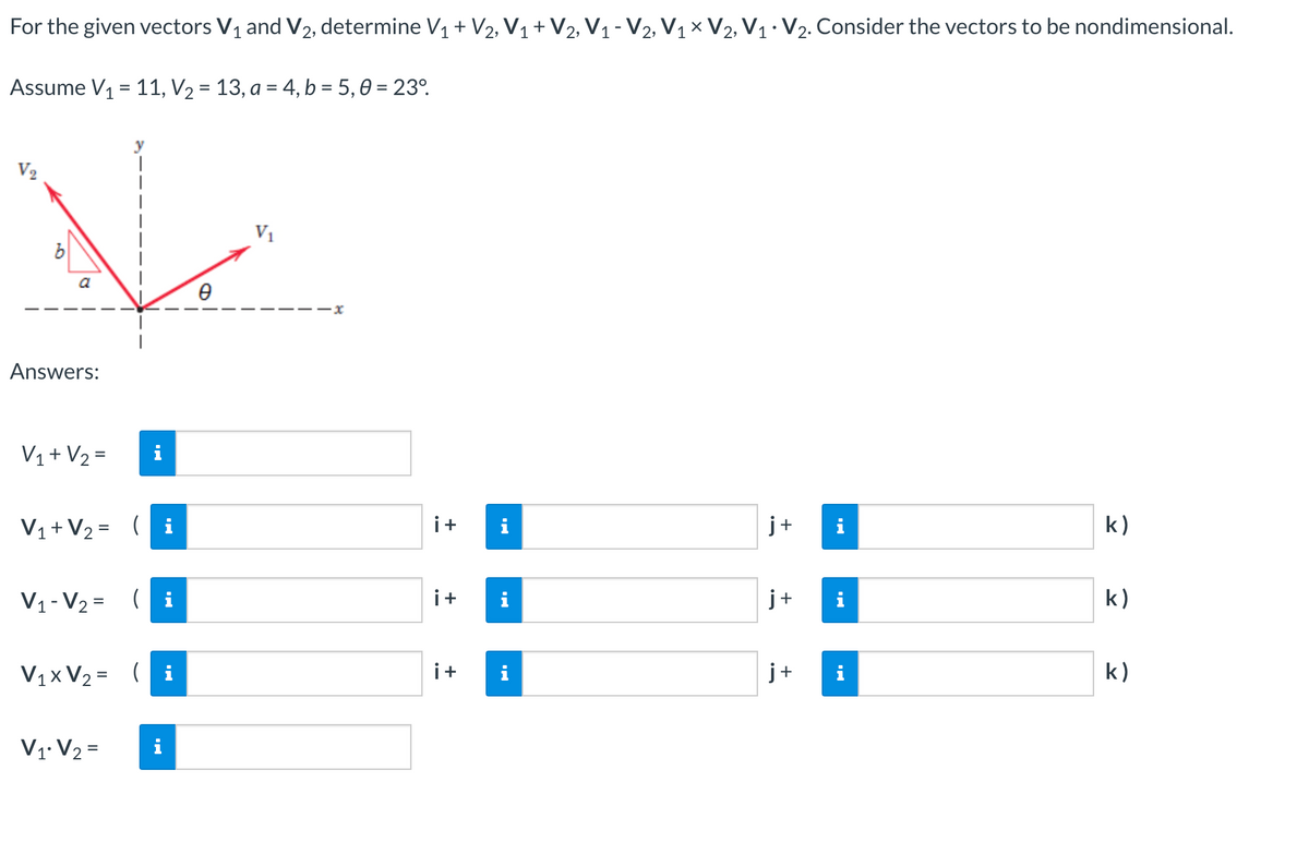 For the given vectors V₁ and V₂, determine V₁ + V2, V₁ + V2, V₁ - V2, V1 X V2, V₁ V₂. Consider the vectors to be nondimensional.
Assume V₁ = 11, V₂ = 13, a = 4, b = 5,0 = 23°
V₂
K
a
Ө
Answers:
V₁ + V₂ =
V₁ + V₂ = (
j+
i
k)
V₁-V₂ = (
j+
k)
V₁x V₂ = (i
j+
k)
V₁ V₂ =
i
i+ i
i+
i+
MO