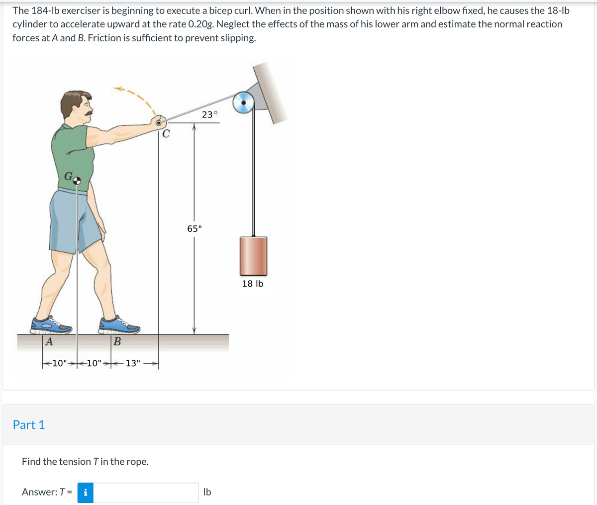 The 184-lb exerciser is beginning to execute a bicep curl. When in the position shown with his right elbow fixed, he causes the 18-lb
cylinder to accelerate upward at the rate 0.20g. Neglect the effects of the mass of his lower arm and estimate the normal reaction
forces at A and B. Friction is sufficient to prevent slipping.
A
Part 1
Go
10". -10"-
B
Answer: T = i
13"
Find the tension T in the rope.
23°
65"
lb
18 lb