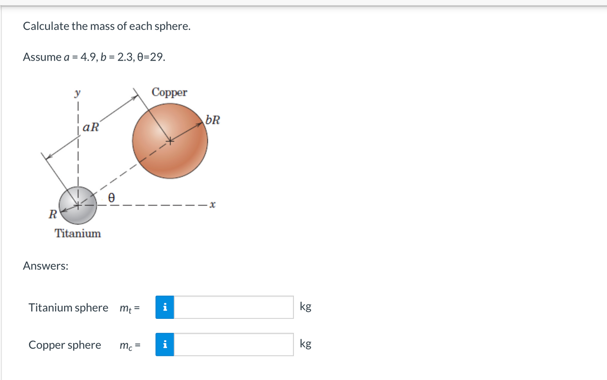 Calculate the mass of each sphere.
Assume a = 4.9, b = 2.3, 0-29.
y
|
R
aR
Titanium
Answers:
Titanium sphere mt=
Copper sphere mc=
Copper
pa
bR
--x
kg
kg