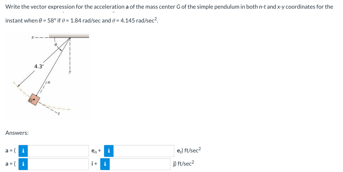 Write the vector expression for the acceleration a of the mass center G of the simple pendulum in both n-t and x-y coordinates for the
instant when 0 = 58° if 0 = 1.84 rad/sec and 0 = 4.145 rad/sec².
Answers:
a =
i
a=i
4.3'
in
8
en + i
i+ i
et) ft/sec²
j) ft/sec²