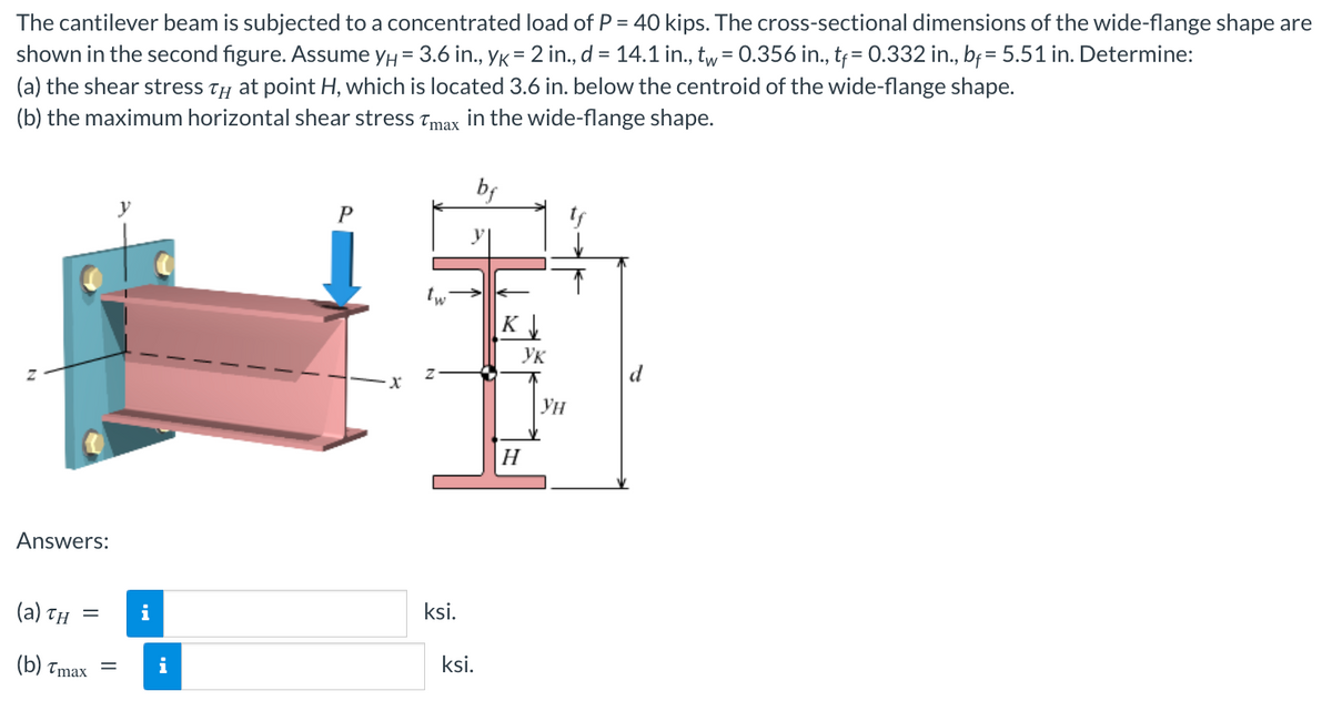 The cantilever beam is subjected to a concentrated load of P = 40 kips. The cross-sectional dimensions of the wide-flange shape are
shown in the second figure. Assume yμ = 3.6 in., YK = 2 in., d = 14.1 in., tw = 0.356 in., tf = 0.332 in., bf = 5.51 in. Determine:
(a) the shear stress TH at point H, which is located 3.6 in. below the centroid of the wide-flange shape.
(b) the maximum horizontal shear stress Tmax in the wide-flange shape.
Answers:
(a) TH=
(b) Tmax
=
i
i
P
-X
tw
ksi.
y
ksi.
K↓
H
Ук
Ун