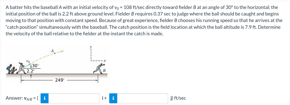 A batter hits the baseball A with an initial velocity of vo = 108 ft/sec directly toward fielder B at an angle of 30° to the horizontal; the
initial position of the ball is 2.2 ft above ground level. Fielder B requires 0.37 sec to judge where the ball should be caught and begins
moving to that position with constant speed. Because of great experience, fielder B chooses his running speed so that he arrives at the
"catch position" simultaneously with the baseball. The catch position is the field location at which the ball altitude is 7.9 ft. Determine
the velocity of the ball relative to the fielder at the instant the catch is made.
Vo
130°
2.2¹
Answer: VA/B = (
i
249'
B
i+ i
j) ft/sec