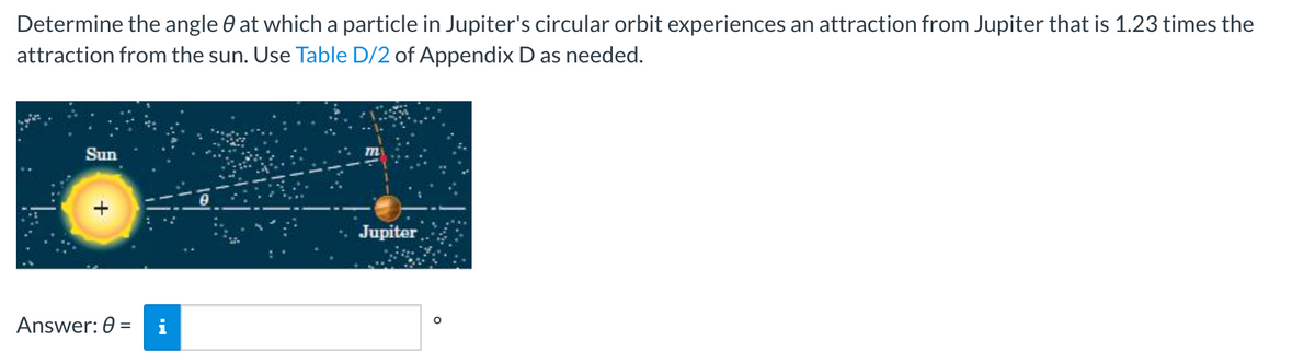 Determine the angle at which a particle in Jupiter's circular orbit experiences an attraction from Jupiter that is 1.23 times the
attraction from the sun. Use Table D/2 of Appendix D as needed.
Sun
Jupiter
Answer: 0 =
O