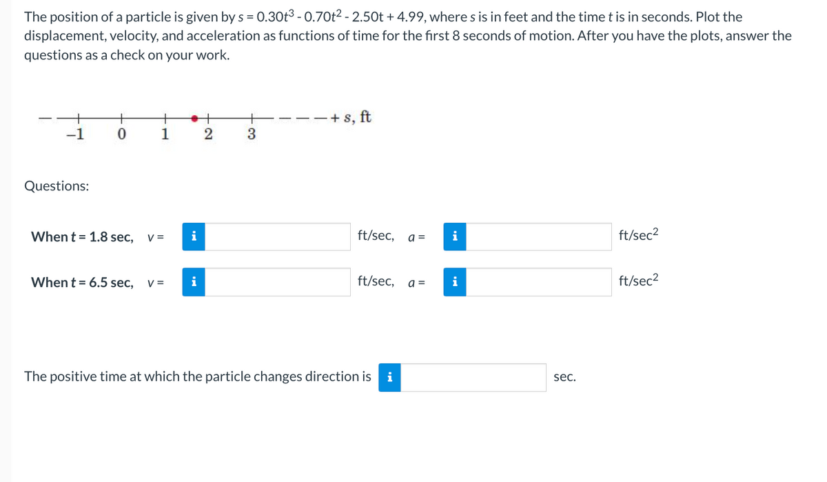 The position of a particle is given by s = 0.30t³ -0.70t² - 2.50t + 4.99, where s is in feet and the time t is in seconds. Plot the
displacement, velocity, and acceleration as functions of time for the first 8 seconds of motion. After you have the plots, answer the
questions as a check on your work.
Questions:
0
1
When t = 1.8 sec, V =
When t = 6.5 sec, V =
●+
2
i
i
+s, ft
ft/sec,
ft/sec,
The positive time at which the particle changes direction is i
a =
a =
i
i
sec.
ft/sec²
ft/sec²