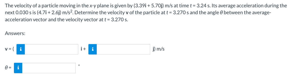 The velocity of a particle moving in the x-y plane is given by (3.39i + 5.70j) m/s at time t = 3.24 s. Its average acceleration during the
next 0.030 s is (4.7i+2.6j) m/s². Determine the velocity v of the particle at t = 3.270 s and the angle between the average-
acceleration vector and the velocity vector at t = 3.270 s.
Answers:
V =
0 =
i
O
i+ i
j) m/s