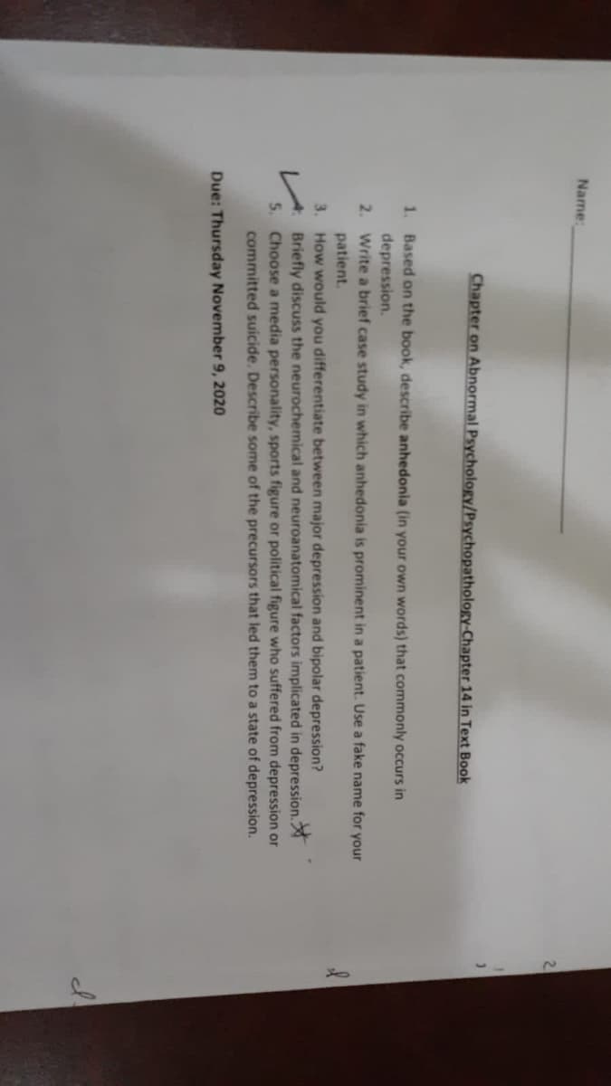 Name:
2
Chapter on Abnormal Psychology/Psychopathology-Chapter 14 in Text Book
1. Based on the book, describe anhedonia (in your own words) that commonly occurs in
depression.
2. Write a brief case study in which anhedonia is prominent in a patient. Use a fake name for your
patient.
3. How would you differentiate between major depression and bipolar depression?
Briefly discuss the neurochemical and neuroanatomical factors implicated in depression.
5. Choose a media personality, sports figure or political figure who suffered from depression or
committed suicide. Describe some of the precursors that led them to a state of depression.
Due: Thursday November 9, 2020
