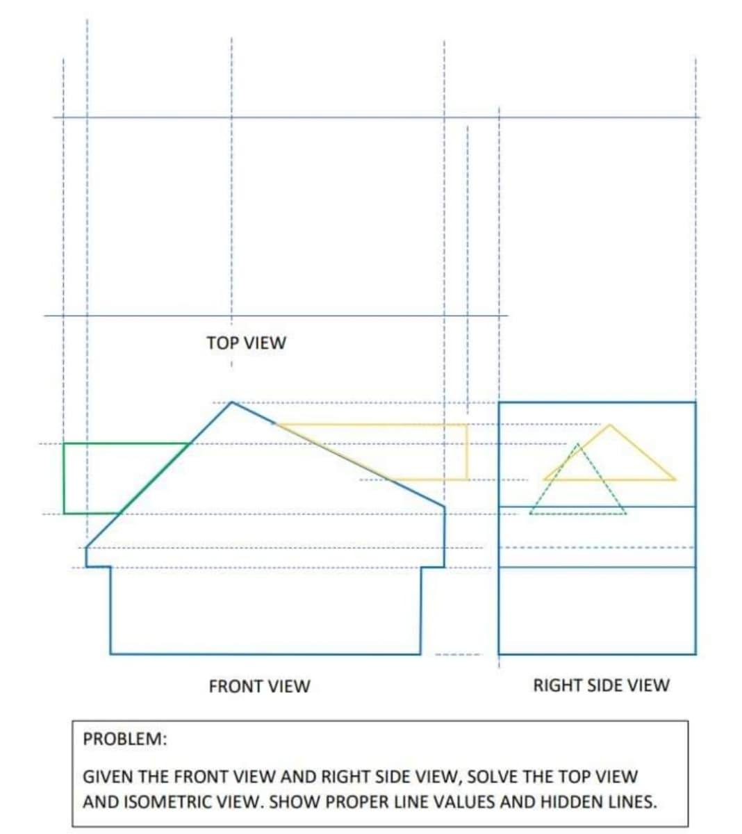 TOP VIEW
FRONT VIEW
RIGHT SIDE VIEW
PROBLEM:
GIVEN THE FRONT VIEW AND RIGHT SIDE VIEW, SOLVE THE TOP VIEW
AND ISOMETRIC VIEW. SHOW PROPER LINE VALUES AND HIDDEN LINES.
