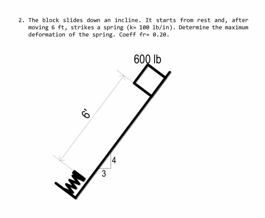 2. The block slides down an incline. It starts from rest and, after
moving 6 ft, strikes a spring (k= 100 lb/in). Determine the maximum
deformation of the spring. Coeff fr= 0.20.
600 lb
6'
ww
3
4