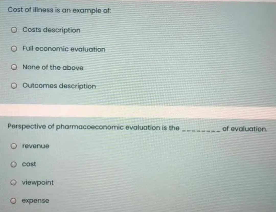 Cost of illness is an example of:
O Costs description
O Full economic evaluation
O None of the above
O Outcomes description
Perspective of pharmacoeconomic evaluation is the
of evaluation.
O revenue
O cost
O viewpoint
O expense
