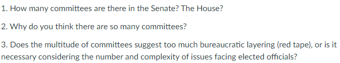 1. How many committees are there in the Senate? The House?
2. Why do you think there are so many committees?
3. Does the multitude of committees suggest too much bureaucratic layering (red tape), or is it
necessary considering the number and complexity of issues facing elected officials?
