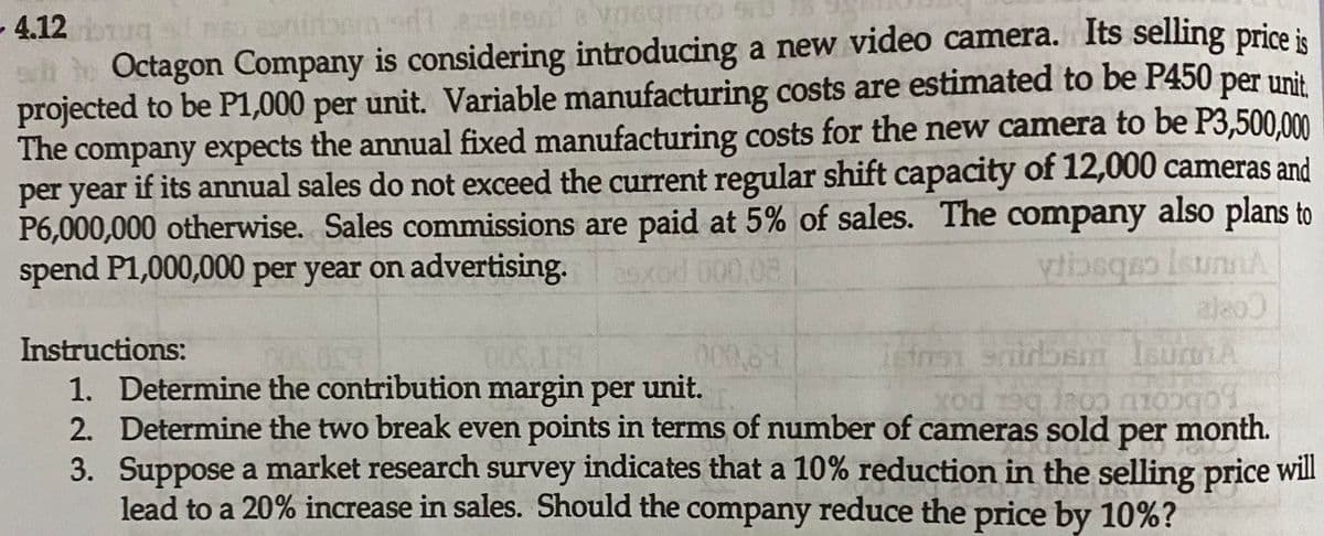 4.12 ugnso eniraer
ah ho Octagon Company is considering introducing a new video camera. Its selling price is
projected to be P1,000 per unit. Variable manufacturing costs are estimated to be P450 per unit
The company expects the annual fixed manufacturing costs for the new camera to be P3,500.00
per year if its annual sales do not exceed the current regular shift capacity of 12,000 cameras and
P6,000,000 otherwise. Sales commissions are paid at 5% of sales. The company also plans to
spend P1,000,000 per year on advertising.
exod 000,08
aleo
Instructions:
000,81
1. Determine the contribution margin per unit.
2. Determine the two break even points in terms of number of cameras sold month.
3. Suppose a market research survey indicates that a 10% reduction in the selling price wil
lead to a 20% increase in sales. Should the company reduce the price by 10%?
per
Fobcoru coer bet pox
