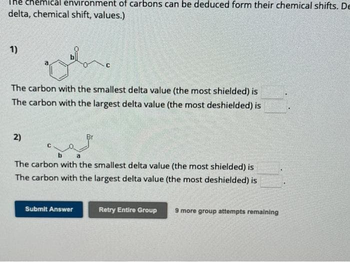 environment of carbons can be deduced form their chemical shifts. De
delta, chemical shift, values.)
1)
lon
2)
The carbon with the smallest delta value (the most shielded) is
The carbon with the largest delta value (the most deshielded) is
C
a
The carbon with the smallest delta value (the most shielded) is
The carbon with the largest delta value (the most deshielded) is
Submit Answer
Retry Entire Group 9 more group attempts remaining