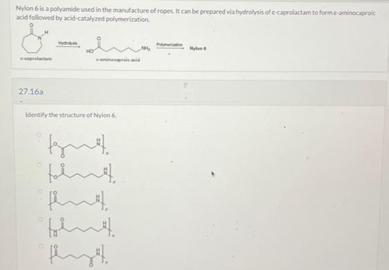 Nylon 6 is a polyamide used in the manufacture of ropes. It can be prepared via hydrolysis of e-caprolactam to form e-aminocaproic
acid followed by acid-catalyzed polymerization.
&
e-caprafactare
27.16a
Hyd
aminocaproic acid
Identify the structure of Nylon 6.
Nylon