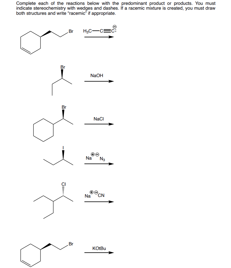 Complete each of the reactions below with the predominant product or products. You must
indicate stereochemistry with wedges and dashes. If a racemic mixture is created, you must draw
both structures and write "racemic" if appropriate.
Br
Br
JI...
Br
je
Br
H3C-
NaOH
Na
NaCl
N3
Na CN
KOtBu