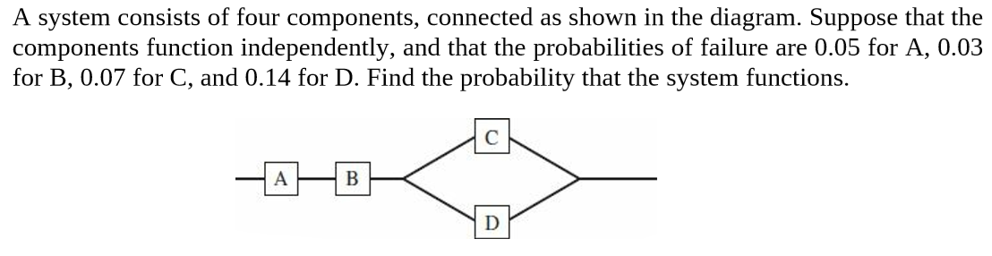 A system consists of four components, connected as shown in the diagram. Suppose that the
components function independently, and that the probabilities of failure are 0.05 for A, 0.03
for B, 0.07 for C, and 0.14 for D. Find the probability that the system functions.
D
