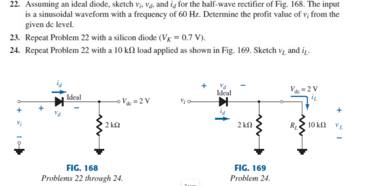 22. Assuming an ideal diode, sketch vị, Vd, and ia for the half-wave rectifier of Fig. 168. The input
is a sinusoidal waveform with a frequency of 60 Hz. Determine the profit value of v; from the
given de level.
23. Repeat Problem 22 with a silicon diode (VK = 0.7 V).
24. Repeat Problem 22 with a 10 k2 load applied as shown in Fig. 169. Sketch v, and iŋ.
+
Ideal
Vác = 2 V
Ideal
o Vác = 2 V
Vị o
Vị
2 kQ
2 kN
10 kN
VL
FIG. 168
FIG. 169
Problems 22 through 24.
Problem 24.
