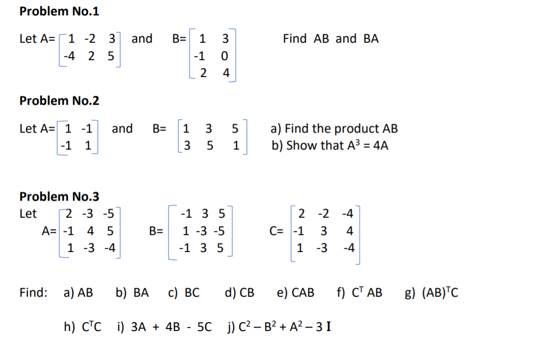 Problem No.1
Let A=
1 -2 3
and
B= 1 3
Find AB and BA
-4
2 5
-1
4
Problem No.2
Let A= 1 -1
and
a) Find the product AB
b) Show that A³ = 4A
B=
1
3
5
-1 1
3
1
Problem No.3
Let
2 -3 -5
-1 3 5
2 -2 -4
A= -1
1 -3 -5
C= -1
1 -3
4 5
B=
3
4
1 -3 -4
-1 3 5
-4
Find:
а) АВ
b) ВА
с) ВС
d) СВ
e) САВ
f) СТ АВ
g) (AB)™C
h) СТС i) ЗА + 4B
50 j) C² – B? + A? – 3 I
-
