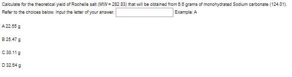 Calculate for the theoretical yield of Rochelle salt (MW = 282.83) that will be obtained from 8.6 grams of monohydrated Sodium carbonate (124.01).
Refer to the choices below. Input the letter of your answver.
Example: A
A 22.55 g
B 25.47 g
C 30.11 g
D 32.84 g
