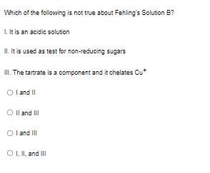 Which of the following is not true about Fehling's Solution B?
1. It is an acidic solution
II. It is used as test for non-reducing sugars
II. The tartrate is a component and it chelates Cu
O land II
O Il and III
I and II
O I I, and II
