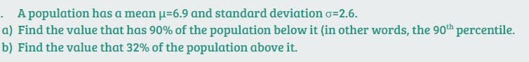 . A population has a mean u=6.9 and standard deviation o=2.6.
a) Find the value that has 90% of the population below it (in other words, the 90th percentile.
b) Find the value that 32% of the population above it.
