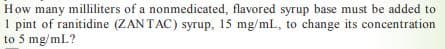 How many milliliters of a nonmedicated, flavored syrup base must be added to
1 pint of ranitidine (ZAN TAC) syrup, 15 mg/mL, to change its concentration
to 5 mg/mL?
