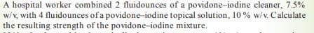 A hospital worker combined 2 fluidounces of a povidone-iodine cleaner, 7.5%
w/v, with 4 fluidounces of a povidone-iodine topical solution, 10 % w/v. Calculate
the resulting strength of the povidone-iodine mixture.
