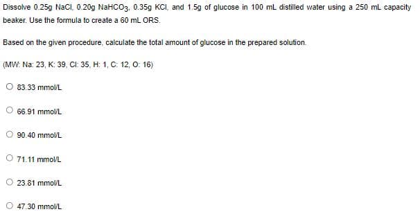 Dissolve 0.25g NaClI, 0.20g NaHCO3. 0.35g KCI, and 1.5g of glucose in 100 ml distilled water using a 250 mL capacity
beaker. Use the formula to create a 60 mL ORS.
Based on the given procedure, calculate the total amount of glucose in the prepared solution.
(MW: Na: 23, K: 39, CI: 35, H: 1, C: 12, 0: 16)
O 83.33 mmol/L
66.91 mmol/L
90.40 mmol/L
71.11 mmol/L
O 23.81 mmol/L
O 47.30 mmol/L
