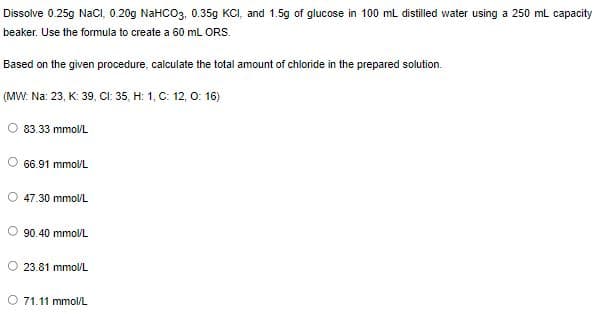 Dissolve 0.25g NaCl, 0.20g NaHCO3, 0.35g KCI, and 1.5g of glucose in 100 ml distilled water using a 250 mL capacity
beaker. Use the formula to create a 60 mL ORS.
Based on the given procedure, calculate the total amount of chloride in the prepared solution.
(MW. Na: 23, K: 39, CI: 35, H: 1, C: 12, 0: 16)
83.33 mmoVL
66.91 mmol/L
O 47.30 mmolL
O 90.40 mmol/L
23.81 mmol/L
O 71.11 mmol/L
