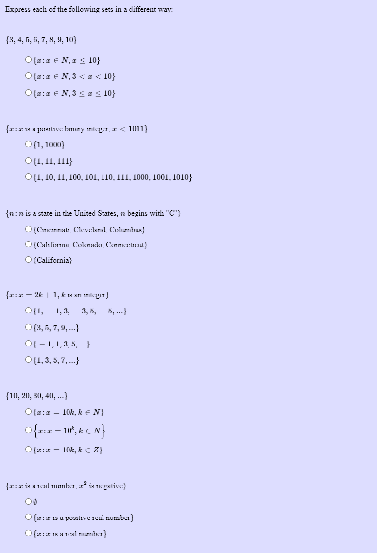 Express each of the following sets in a different way:
{3, 4, 5, 6, 7, 8, 9, 10}
O {r:x € N, x < 10}
O{r:x € N, 3 < x < 10}
O {r:x € N,3 < ¤< 10}
{r:x is a positive binary integer, æ < 1011}
O{1, 1000}
O{1, 11, 111}
O{1, 10, 11, 100, 101, 110, 111, 1000, 1001, 1010}
{n:n is a state in the United States, n begins with "C"}
O {Cincinnati, Cleveland, Columbus}
O {California, Colorado, Connecticut}
O {California}
{x:x = 2k + 1, k is an integer}
О {1, — 1,3, — 3, 5, — 5, ...}
O{3, 5, 7, 9, ...}
O{ - 1, 1, 3, 5, ..}
O{1, 3, 5, 7, ...}
{10, 20, 30, 40, ...}
O {r:x = 10k, k E N}
O{r:0 = 10*, k € N}
O{r:x = 10k, k € Z}
{x:x is a real number, aº is negative}
O{r:x is a positive real number}
O{r:x is a real number}
