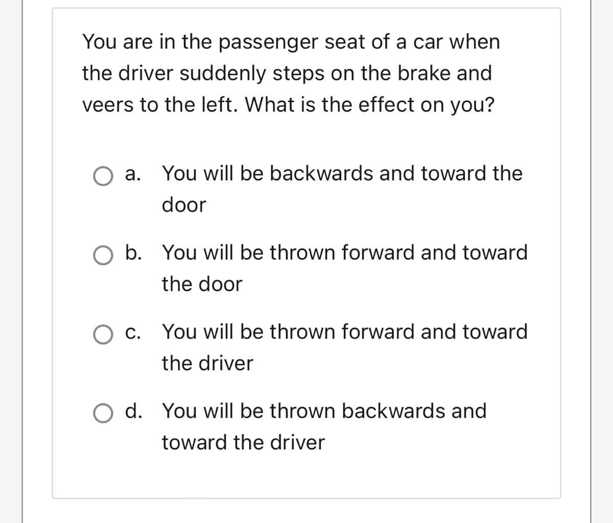 You are in the passenger seat of a car when
the driver suddenly steps on the brake and
veers to the left. What is the effect on you?
a. You will be backwards and toward the
door
O b. You will be thrown forward and toward
the door
O c. You will be thrown forward and toward
the driver
O d. You will be thrown backwards and
toward the driver
