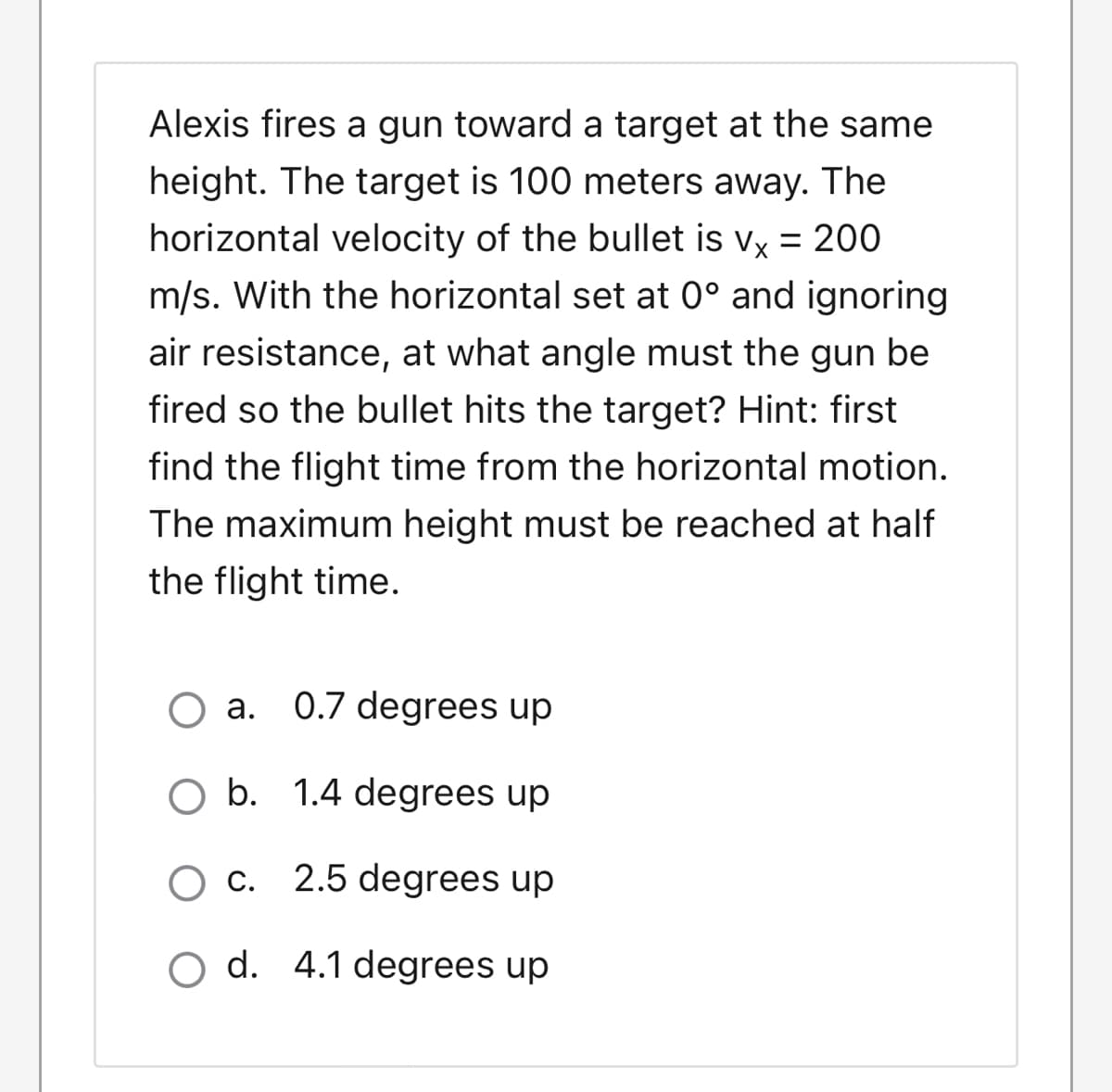 Alexis fires a gun toward a target at the same
height. The target is 100 meters away. The
horizontal velocity of the bullet is vy = 200
%3D
m/s. With the horizontal set at 0° and ignoring
air resistance, at what angle must the gun be
fired so the bullet hits the target? Hint: first
find the flight time from the horizontal motion.
The maximum height must be reached at half
the flight time.
O a. 0.7 degrees up
O b. 1.4 degrees up
O c. 2.5 degrees up
O d. 4.1 degrees up
