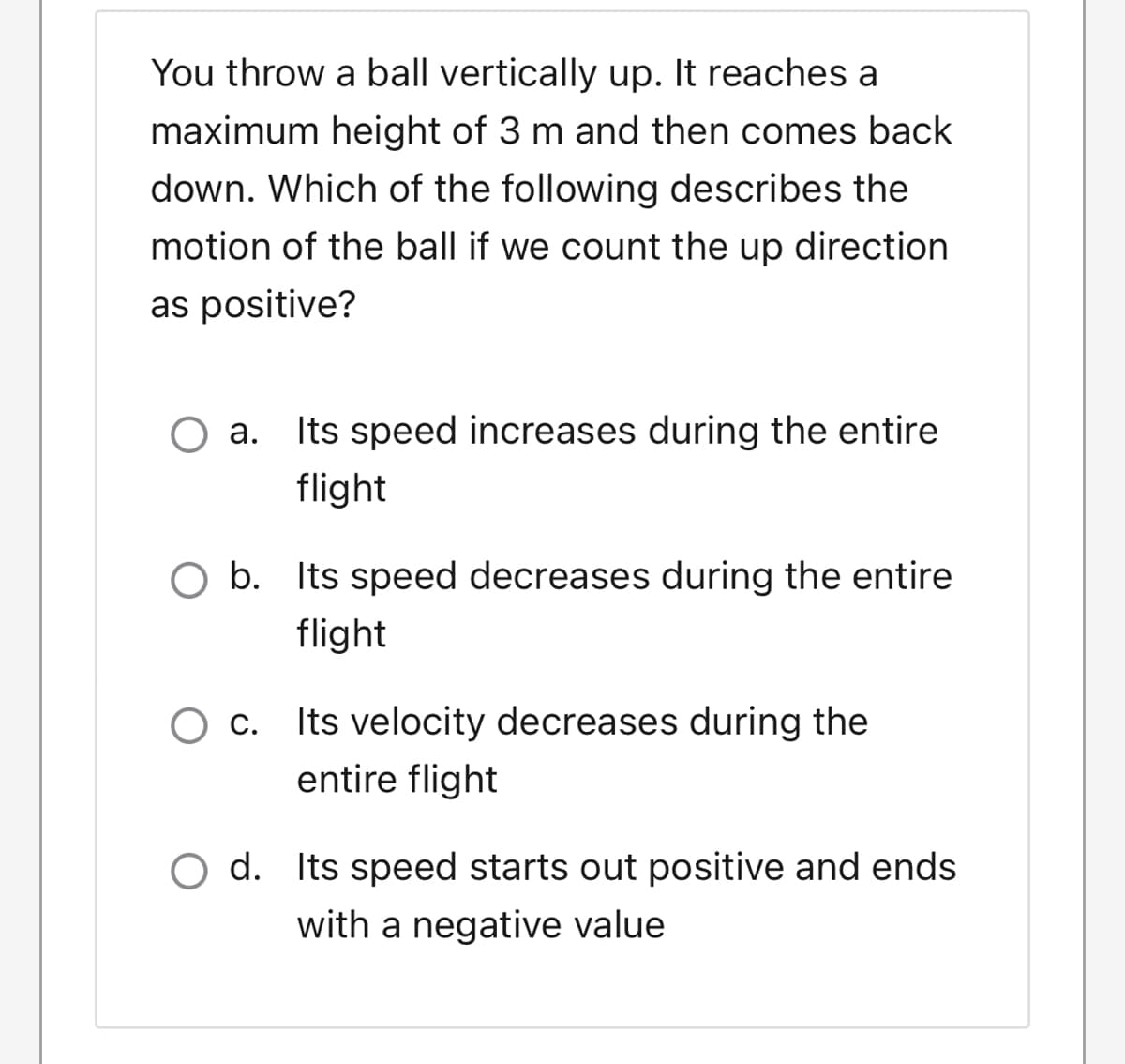 You throw a ball vertically up. It reaches a
maximum height of 3 m and then comes back
down. Which of the following describes the
motion of the ball if we count the up direction
as positive?
O a. Its speed increases during the entire
flight
O b. Its speed decreases during the entire
flight
c. Its velocity decreases during the
entire flight
O d. Its speed starts out positive and ends
with a negative value
