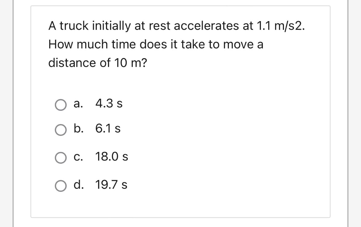 A truck initially at rest accelerates at 1.1 m/s2.
How much time does it take to move a
distance of 10 m?
O a.
4.3 s
O b. 6.1 s
C. 18.0 s
O d. 19.7 s
