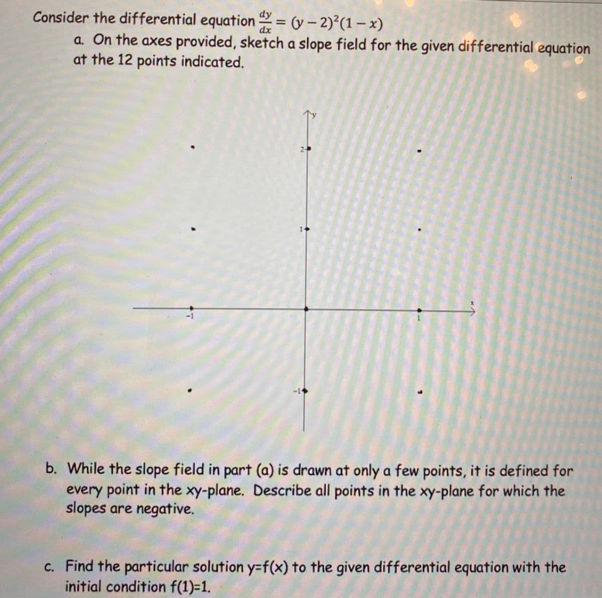 Consider the differential equation 2 = (y – 2)2(1-x)
a. On the axes provided, sketch a slope field for the given differential equation
at the 12 points indicated.
dy
dx
1+
-1
-14
b. While the slope field in part (a) is drawn at only a few points, it is defined for
every point in the xy-plane. Describe all points in the xy-plane for which the
slopes are negative.
c. Find the particular solution y=f(x) to the given differential equation with the
initial condition f(1)=1.
