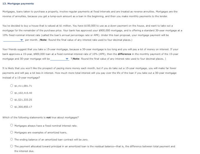 13. Mortgage payments
Mortgages, loans taken to purchase a property, involve regular payments at fixed intervals and are treated as reverse annuities. Mortgages are the
reverse of annuities, because you get a lump-sum amount as a loan in the beginning, and then you make monthly payments to the lender.
You've decided to buy a house that is valued at $1 million. You have $100,000 to use as a down payment on the house, and want to take out a
mortgage for the remainder of the purchase price. Your bank has approved your $900,000 mortgage, and is offering a standard 30-year mortgage at a
10% fixed nominal interest rate (called the loan's annual percentage rate or APR). Under this loan proposal, your mortgage payment will be
per month. (Note: Round the final value of any interest rate used to four decimal places.)
Your friends suggest that you take a 15-year mortgage, because a 30-year mortgage is too long and you will pay a lot of money on interest. If your
bank approves a 15-year, $900,000 loan at a fixed nominal interest rate of 10% (APR), then the difference in the monthly payment of the 15-year
mortgage and 30-year mortgage will be
?(Note: Round the final value of any interest rate used to four decimal places.)
It is likely that you won't like the prospect of paying more money each month, but if you do take out a 15-year mortgage, you will make far fewer
payments and will pay a lot less in interest. How much more total interest will you pay over the life of the loan if you take out a 30-year mortgage
instead of a 15-year mortgage?
$1,411,091.71
O $1,102,415.40
$1,521,333.25
O $1,300,850.17
Which of the following statements is not true about mortgages?
Mortgages always have a fixed nominal interest rate.
Mortgages are examples of amortized loans.
The ending balance of an amortized loan contract will be zero.
The payment allocated toward principal in an amortized loan is the residual balance-that is, the difference between total payment and
the interest due.