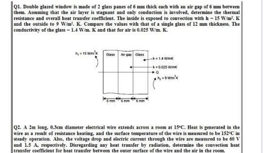 Q1. Double glazed window is made of 2 glass panes of 6 mm thick each with an air gap of 6 mm between
them. Assuming that the air layer is stagnant and only conduction is involved, determine the thermal
resistance and overall heat transfer coefficient. The inside is exposed to convection with h - 15 W/m?. K
and the outside to 9 W/m'. K. Compare the values with that of a single glass of 12 mm thickness. The
conductivity of the glass - 1.4 W/m. K and that for air is 0.025 W/m. K.
h, = 15 Wim'k
Glass Air gap Giass
14 Wmk
=0.025 WimK
h Wim'k
6 mm
Q2. A 2m long, 0.3cm diameter electrical wire extends across a room at 15°C. Heat is generated in the
wire as a result of resistance heating, and the surface temperature of the wire is measured to be 152°C in
steady operation. Also, the voltage drop and electric current through the wire are measured to be 60 V
and 1.5 A, respectively. Disregarding any heat transfer by radiation, determine the convection heat
transfer coefficient for heat transfer between the outer surface of the wire and the air in the room.
