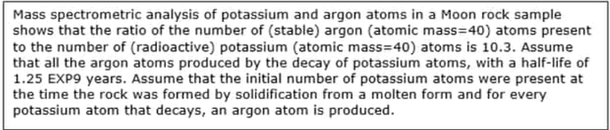 Mass spectrometric analysis of potassium and argon atoms in a Moon rock sample
shows that the ratio of the number of (stable) argon (atomic mass=40) atoms present
to the number of (radioactive) potassium (atomic mass=40) atoms is 10.3. Assume
that all the argon atoms produced by the decay of potassium atoms, with a half-life of
1.25 EXP9 years. Assume that the initial number of potassium atoms were present at
the time the rock was formed by solidification from a molten form and for every
potassium atom that decays, an argon atom is produced.