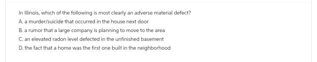 In Illinois, which of the following is most clearly an adverse material defect?
A. a murder/suicide that occurred in the house next door
B. a rumor that a large company is planning to move to the area
C. an elevated radon level defected in the unfinished basement
D. the fact that a home was the first one built in the neighborhood